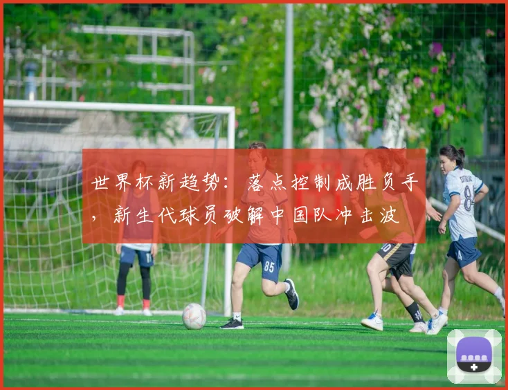 世界杯新趋势：落点控制成胜负手，新生代球员破解中国队冲击波