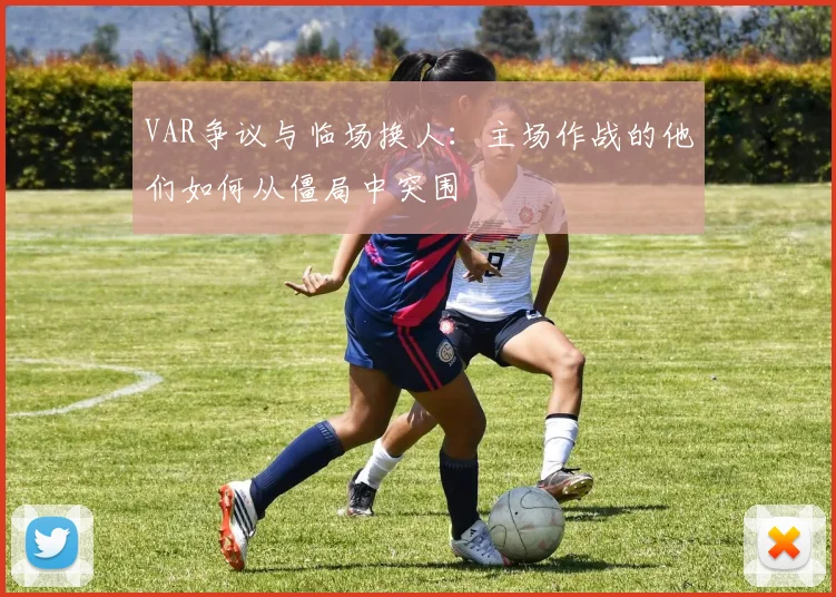 VAR争议与临场换人：主场作战的他们如何从僵局中突围