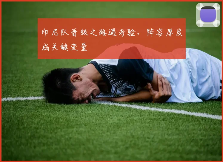印尼队晋级之路遇考验，阵容厚度成关键变量