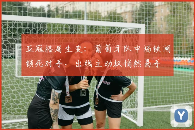亚冠格局生变：葡萄牙队中场铁闸锁死对手，出线主动权悄然易手