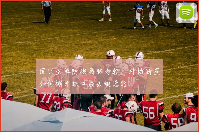 国羽女单防线再临考验，外协新星如何撕开缺口成关键悬念