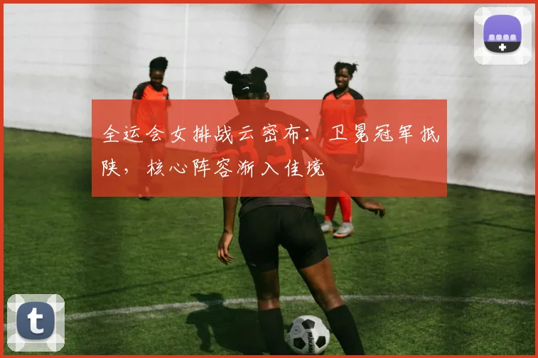 全运会女排战云密布：卫冕冠军抵陕，核心阵容渐入佳境