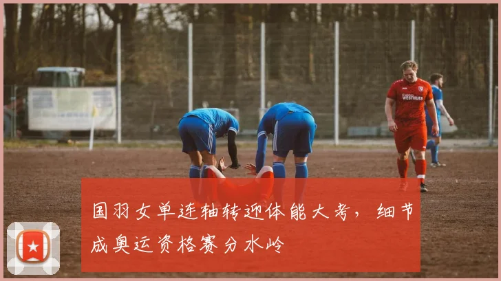 国羽女单连轴转迎体能大考，细节成奥运资格赛分水岭