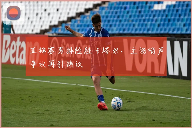 亚锦赛男排险胜卡塔尔，主场哨声争议再引热议