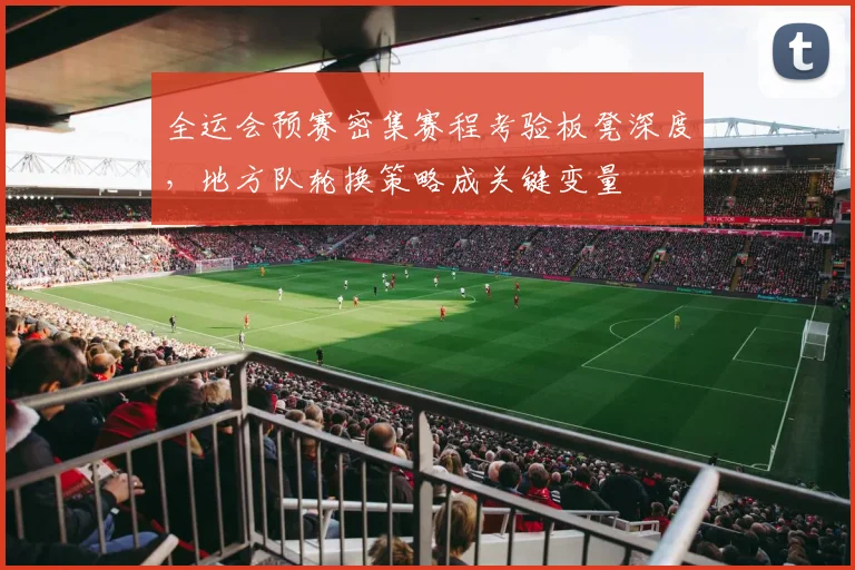 全运会预赛密集赛程考验板凳深度，地方队轮换策略成关键变量