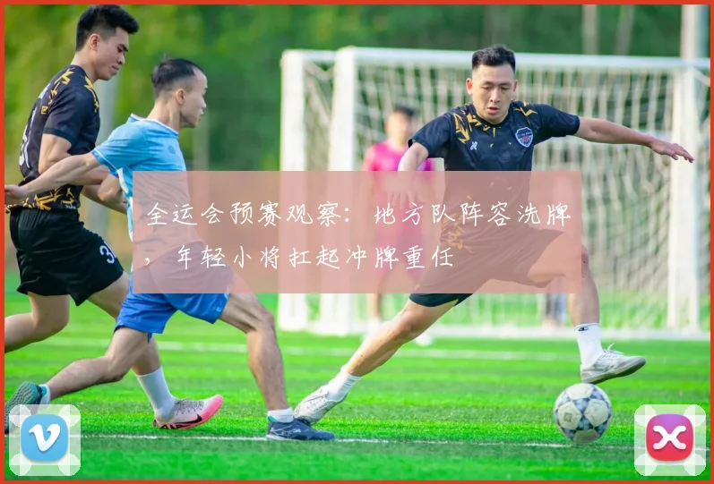 全运会预赛观察：地方队阵容洗牌，年轻小将扛起冲牌重任
