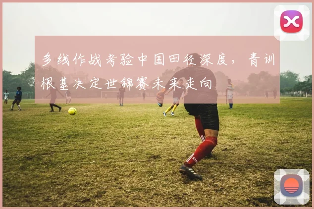 多线作战考验中国田径深度，青训根基决定世锦赛未来走向