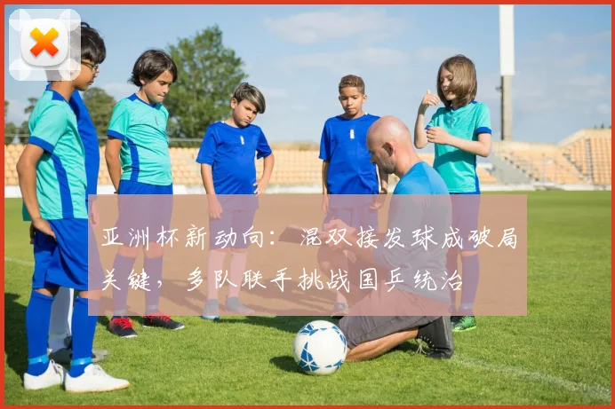亚洲杯新动向：混双接发球成破局关键，多队联手挑战国乒统治