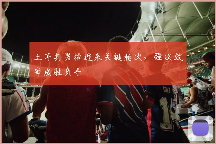 土耳其男排迎来关键轮次，强攻效率成胜负手