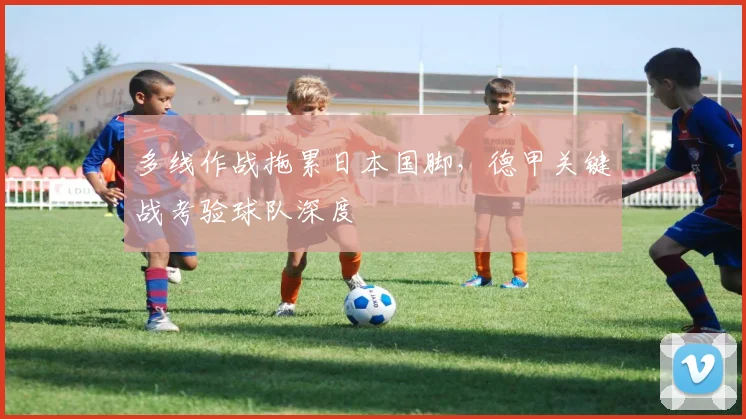 多线作战拖累日本国脚，德甲关键战考验球队深度