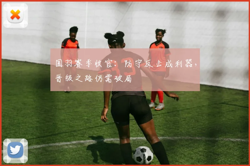 国羽赛季收官：防守反击成利器，晋级之路仍需破局