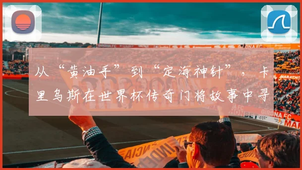 从“黄油手”到“定海神针”，卡里乌斯在世界杯传奇门将故事中寻回自我