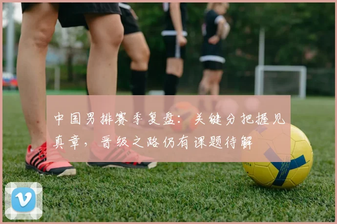 中国男排赛季复盘：关键分把握见真章，晋级之路仍有课题待解