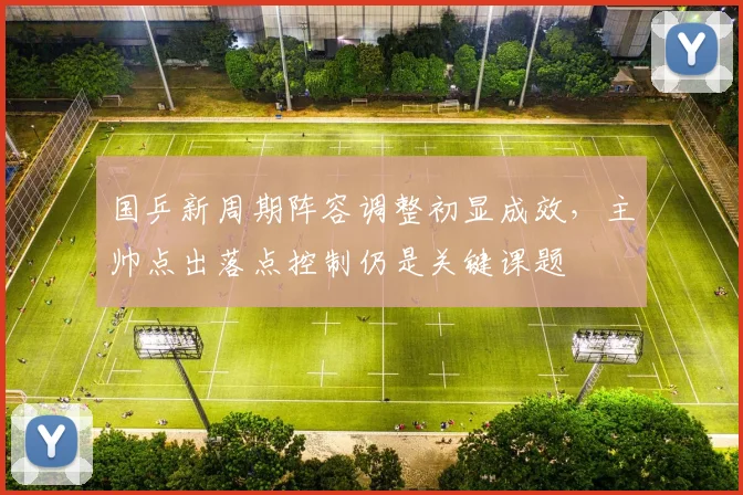 国乒新周期阵容调整初显成效，主帅点出落点控制仍是关键课题