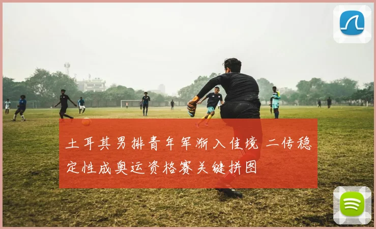 土耳其男排青年军渐入佳境 二传稳定性成奥运资格赛关键拼图