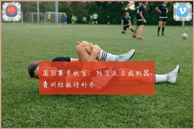 国羽赛季收官：防守反击成利器，青训短板待补齐